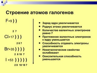 Строение атомов галогенов
F+9 ) )                Заряд ядра увеличивается
                       Радиус атома увеличивается
     2 7
                       Количество валентных электронов
                        равно 7
Cl+17 ) ) )            Притяжение валентных электронов
                        к ядру уменьшается
       287             Способность отдавать электроны
                        увеличивается
Br+35 ) ) ) )          Неметаллические свойства
                        ослабевают
      2 8 18 7
                       Окислительная способность
l +53 ) ) ) ) )         уменьшается

      2 8 18 18 7
 