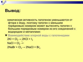 Вывод:

 химическая активность галогенов уменьшается от
  фтора к йоду, поэтому галоген с меньшим
  порядковым номером может вытеснять галоген с
  большим порядковым номером из его соединений с
  водородом и металлами:
 Взаимодействие хлорной воды с галогенидами
 2KI + Cl2 → 2KCl + I2
 NaCl + Cl2 →
 2NaBr + Cl2 → 2NaCl + Br2
 