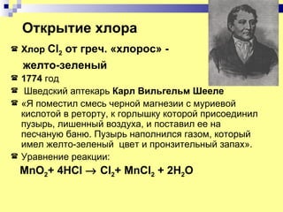 Открытие хлора
   Хлор Cl2 от греч. «хлорос» -
    желто-зеленый
   1774 год
    Шведский аптекарь Карл Вильгельм Шееле
   «Я поместил смесь черной магнезии с муриевой
    кислотой в реторту, к горлышку которой присоединил
    пузырь, лишенный воздуха, и поставил ее на
    песчаную баню. Пузырь наполнился газом, который
    имел желто-зеленый цвет и пронзительный запах».
   Уравнение реакции:
    MnO2+ 4HCl → Cl2+ MnCl2 + 2H2O
 