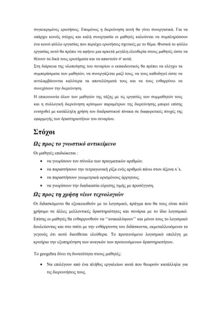 συγκεκριμένες ερωτήσεις. Επομένως η διερεύνηση αυτή θα γίνει συνεργατικά. Για να
υπάρχει κοινός στόχος και καλή συνεργασία οι μαθητές καλούνται να συμπληρώσουν
ένα κοινό φύλλο εργασίας που περιέχει ερωτήσεις σχετικές με το θέμα. Φυσικά το φύλλο
εργασίας αυτό θα πρέπει να αφήνει μια αρκετά μεγάλη ελευθερία στους μαθητές ώστε να
θέτουν τα δικά τους ερωτήματα και να απαντούν σ' αυτά.
Στη διάρκεια της υλοποίησης του σεναρίου ο εκπαιδευτικός θα πρέπει να ελέγχει τα
συμπεράσματα των μαθητών, να συνεργάζεται μαζί τους, να τους καθοδηγεί ώστε να
αντιλαμβάνονται καλύτερα τα αποτελέσματά τους και να τους ενθαρρύνει να
συνεχίσουν την διερεύνηση.
Η επικοινωνία όλων των μαθητών της τάξης με τις εργασίες των συμμαθητών τους
και η συλλογική διερεύνηση κρίσιμων παραμέτρων της διερεύνησης μπορεί επίσης
ενισχυθεί με κατάλληλη χρήση του διαδραστικού πίνακα σε διαφορετικές πτυχές της
εφαρμογής των δραστηριοτήτων του σεναρίου.


Στόχοι
Ως προς το γνωστικό αντικείμενο
Οι μαθητές επιδιώκεται :
   •   να γνωρίσουν τον σύνολο των πραγματικών αριθμών.
   •   να παραστήσουν την τετραγωνική ρίζα ενός αριθμού πάνω στον άξονα x΄x.
   •   να παραστήσουν γεωμετρικά ορισμένους άρρητους.
   •   να γνωρίσουν την διαδικασία εύρεσης τιμής με προσέγγιση.

Ως προς τη χρήση νέων τεχνολογιών
Οι διδασκόμενοι θα εξοικειωθούν με το λογισμικό, πράγμα που θα τους είναι πολύ
χρήσιμο σε άλλες μελλοντικές δραστηριότητες και σενάρια με το ίδιο λογισμικό.
Επίσης οι μαθητές θα ενθαρρυνθούν να ‘‘ανακαλύψουν’’ και μόνοι τους το λογισμικό
δουλεύοντας και στο σπίτι με την ενθάρρυνση του διδάσκοντα, εκμεταλλευόμενοι το
γεγονός ότι αυτό διατίθεται ελεύθερα. Το προτεινόμενο λογισμικό επελέγη με
κριτήριο την εξυπηρέτηση των αναγκών των προτεινόμενων δραστηριοτήτων.

Το geogebra δίνει τη δυνατότητα στους μαθητές:

   •   Να επιλέγουν από ένα πλήθος εργαλείων αυτά που θεωρούν κατάλληλα για
       τις διερευνήσεις τους.
 