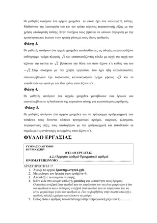 Οι μαθητές ανοίγουν ένα αρχείο geogebra το οποίο έχει ένα υπολογιστή τσέπης.
Μαθαίνουν την λειτουργία του και τον τρόπο εύρεσης τετραγωνικής ρίζας με την
χρήση υπολογιστή τσέπης. Στην συνέχεια τους ζητείται να κάνουν σύγκριση με την
προσέγγιση που έκαναν στην πρώτη φάση με τους ίδιους αριθμούς.

Φάση 3.
Οι μαθητές ανοίγουν ένα αρχείο geogebra ακολουθώντας τις οδηγίες κατασκευάζουν
ευθύγραμμο τμήμα πλευράς      2 και κατασκευάζοντας κύκλο με αρχή την αρχή των

αξόνων και ακτίνα το    2 βρίσκουν την θέση του στον άξονα x΄x καθώς και του

− 2 .Στην συνέχεια με την χρήση εργαλείου που έχει ήδη κατασκευαστεί,

επαναλαμβάνουν την διαδικασία, κατασκευάζουν τμήμα μήκους             3 και το
τοποθετούν και αυτό με τον ίδιο τρόπο στον άξονα x΄x .

Φάση 4.
Οι μαθητές ανοίγουν ένα αρχείο geogebra μεταβάλουν ένα δρομέα και
επαναλαμβάνεται η διαδικασία της παραπάνω φάσης για περισσότερους αριθμούς.

Φάση 5.
Οι μαθητές ανοίγουν ένα αρχείο geogebra και το πρόγραμμα αριθμομηχανή των
windows τους δίνονται κάποιοι πραγματικοί αριθμοί, ακέραιοι, κλάσματα,
τετραγωνικές ρίζες, τους υπολογίζουν με την αριθμομηχανή και τοποθετούν τα
σημεία με τις αντίστοιχες τετμημένες στον άξονα x΄x.

ΦΥΛΛΟ ΕΡΓΑΣΙΑΣ
 ΓΥΜΝΑΣΙΟ ΑΙΓΙΝΙΟΥ
 Β ΓΥΜΝΑΣΙΟΥ
                      ΦΥΛΛΟ ΕΡΓΑΣΙΑΣ
           Α.2.1 Άρρητοι αριθμοί-Πραγματικοί αριθμοί
 ΟΝΟΜΑΤΕΠΩΝΥΜΟ ……………………………………………………………
ΔΡΑΣΤΗΡΙΟΤΗΤΑ 1η
  1. Άνοιξε το αρχείο δραστηριοτητα1.ggb.
  2. Μετακίνησε τον δρομέα στον αριθμό α=9.
  3. Απεπιλέξτε τα κουμπιά επιλογής.
  4. Κάνε κλίκ στο κουμπί επιλογής μονάδες και μετακίνησε τους δρομείς.
     Ο πρώτος αναζητά έναν αριθμό που το τετράγωνο του να είναι μικρότερο ή ίσο
     του αριθμού α και ο δεύτερος αναζητά έναν αριθμό που το τετράγωνο του να
     είναι μεγαλύτερο ή ίσο του αριθμού α. Για να βοηθηθείς στην σωστή επιλογή ο
     αριθμός αλλάζει χρώμα από κόκκινο σε μαύρο.
  5. Ποίος είναι ο αριθμός που αντιστοιχεί στην τετραγωνική ρίζα του 9;……….
 