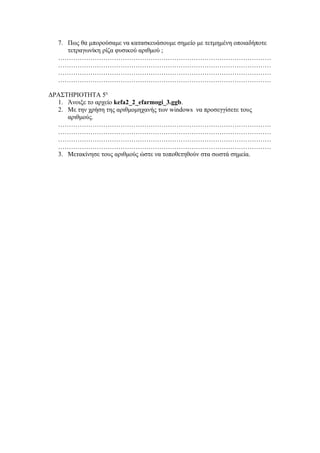 7. Πως θα μπορούσαμε να κατασκευάσουμε σημείο με τετμημένη οποιαδήποτε
     τετραγωνίκη ρίζα φυσικού αριθμού ;
  ………………………………………………………………………………………
  ………………………………………………………………………………………
  ………………………………………………………………………………………
  ………………………………………………………………………………………

ΔΡΑΣΤΗΡΙΟΤΗΤΑ 5η
  1. Άνοιξε το αρχείο kefa2_2_efarmogi_3.ggb.
  2. Με την χρήση της αριθμομηχανής των windows να προσεγγίσετε τους
     αριθμούς.
  ………………………………………………………………………………………
  ………………………………………………………………………………………
  ………………………………………………………………………………………
  ………………………………………………………………………………………
  3. Μετακίνησε τους αριθμούς ώστε να τοποθετηθούν στα σωστά σημεία.
 
