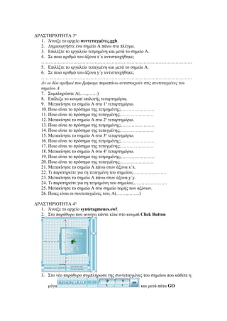 ΔΡΑΣΤΗΡΙΟΤΗΤΑ 3η
  1. Άνοιξε το αρχείο συντεταγμένες.ggb.
  2. Δημιουργήστε ένα σημείο Α πάνω στο πλέγμα.
  3. Επιλέξτε το εργαλείο τετμημένη και μετά το σημείο Α.
  4. Σε ποιο αριθμό του άξονα x΄x αντιστοιχήθηκε;
  ………………………………………………………………………………………
  5. Επιλέξτε το εργαλείο τεταγμένη και μετά το σημείο Α.
  6. Σε ποιο αριθμό του άξονα y΄y αντιστοιχήθηκε;
  ………………………………………………………………………………………
  Αν οι δύο αριθμοί που βρήκαμε παραπάνω αντιστοιχούν στις συντεταγμένες του
  σημείου Α
  7. Συμπληρώστε Α(…..,……)
  8. Επέλεξε το κουμπί επιλογής τεταρτημόρια.
  9. Μετακίνησε το σημείο Α στο 1ο τεταρτημόριο.
  10. Ποιο είναι το πρόσημο της τετμημένης;………………….
  11. Ποιο είναι το πρόσημο της τεταγμένης;………………….
  12. Μετακίνησε το σημείο Α στο 2ο τεταρτημόριο.
  13. Ποιο είναι το πρόσημο της τετμημένης;………………….
  14. Ποιο είναι το πρόσημο της τεταγμένης;………………….
  15. Μετακίνησε το σημείο Α στο 3ο τεταρτημόριο.
  16. Ποιο είναι το πρόσημο της τετμημένης;………………….
  17. Ποιο είναι το πρόσημο της τεταγμένης;………………….
  18. Μετακίνησε το σημείο Α στο 4ο τεταρτημόριο.
  19. Ποιο είναι το πρόσημο της τετμημένης;………………….
  20. Ποιο είναι το πρόσημο της τεταγμένης;………………….
  21. Μετακίνησε το σημείο Α πάνω στον άξονα x΄x.
  22. Τι παρατηρείτε για τη τεταγμένη του σημείου;………………….
  23. Μετακίνησε το σημείο Α πάνω στον άξονα y΄y.
  24. Τι παρατηρείτε για τη τετμημένη του σημείου;………………….
  25. Μετακίνησε το σημείο Α στο σημείο τομής των αξόνων.
  26. Ποιες είναι οι συντεταγμένες του; Α(…….,……..)

ΔΡΑΣΤΗΡΙΟΤΗΤΑ 4η
  1. Άνοιξε το αρχείο syntetagmenes.swf.
  2. Στο παράθυρο που ανοίγει κάντε κλικ στο κουμπί Click Button




   3. Στο νέο παράθυρο συμπλήρωσε της συντεταγμένες του σημείου που κάθετε η

      μύγα                                         και μετά πάτα GO
 