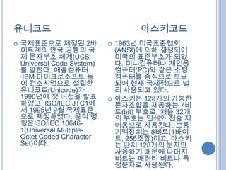 유니코드                                   아스키코드
   국제표준으로 제정된 2바               1963년 미국표준협회
    이트계의 만국 공통의 국                (ANSI)에 의해 결정되어
    제 문자부호 체계(UCS:               미국의 표준부호가 되었
    Universal Code System)       다. 미니컴퓨터나 개인용
    를 말한다. 애플컴퓨터                 컴퓨터(PC)와 같은 소형
    ·IBM·마이크로소프트 등               컴퓨터를 중심으로 보급
    이 컨소시엄으로 설립한                 되어 현재 국제적으로 널
    유니코드(Unicode)가               리 사용되고 있다.
    1990년에 첫 버전을 발표             아스키는 128개의 가능한
    하였고, ISO/IEC JTC1에           문자조합을 제공하는 7비
    서 1995년 9월 국제표준              트(bit) 부호로, 처음 32개
    으로 제정하였다. 공식 명               의 부호는 인쇄와 전송 제
    칭은ISO/IEC 10646-             어용으로 사용된다. 보통
    1(Universal Multiple-        기억장치는 8비트(1바이
    Octet Coded Character        트, 256조합)이고, 아스키
    Set)이다.                      는 단지 128개의 문자만
                                 사용하기 때문에 나머지
                                 비트는 패러티 비트나 특
                                 정문자로 사용된다.
 