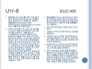 UTF-8                                                   EUC-KR
   UTF-8은 유니코드를 위한 가변 길이                   EUC-KR은 KS X 1001와 KS X 1003
    문자 인코딩 방식 중 하나로, 켄 톰프                    을 사용하는 8비트 문자 인코딩으로,
    슨과 롭 파이크가 만들었다. 본래는                      EUC의 일종이며 대표적인 한글 완성
    FSS-UTF(File System Safe                 형 인코딩이기 때문에 보통 완성형이
    UCS/Unicode Transformation Format)       라고 불린다.
    라는 이름으로 제안되었다.                          EUC-KR 인코딩은 다음과 같이 구성
   UTF-8 인코딩은 유니코드 한 문자를                    된다.
    나타내기 위해 1바이트에서 4바이트                     128보다 작은 바이트에 KS X 1003을
    까지를 사용한다. 예를 들어서,                        배당한다.
    U+0000부터 U+007F 범위에 있는
    ASCII 문자들은 UTF-8에서 1바이트                 128보다 크거나 같은 바이트에 KS X
    만으로 표시된다. 4바이트로 표현되는                     1001을 배당한다. 각 글자는 행과 열
    문자는 모두 기본 다국어 평면(BMP)                    에 128을 더한 코드값을 사용하여 2바
    바깥의 유니코드 문자이며, 거의 사용                     이트로 표현된다.
    되지 않는다. UTF-16과 UTF-8 중 어               따라서 KS X 1001의 40-27에 배당된
    느 인코딩이 더 적은 바이트를 사용하                     "위"라는 글자는 EUC-KR에서 C0 A7
    는지는 문자열에서 사용된 코드 포인                      라는 바이트 열로 표현된다.
    트에 따라 달라지며, 실제로
    DEFLATE와 같은 일반적인 압축 알고                  KS X 1001에는 한글 채움 문자를 사
    리즘을 사용할 경우 이 차이는 무시할                     용하여 규격의 문자 집합에 포함되지
    수 있을 정도이다. 이러한 압축 알고리                    않은 한글을 표현하는 확장 방법이 있
    즘을 사용하기 힘들고 크기가 중요할                      지만, 대부분의 경우 이 방법은 EUC-
    경우 유니코드 표준 압축 방식을 대신                     KR에서 사용되지 않고 대신 CP949와
    사용할 수 있다.                                같은 다른 방법을 사용하여 KS X
                                             1001 바깥의 현대 한글을 표현한다.
 