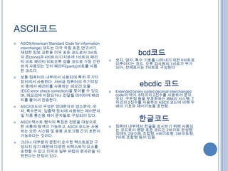 ASCII코드
   ASCII(American Standard Code for information
    interchange) 코드는 미국 국립 표준 연구서가
    재정한 정보 교환용 미국 표준 코드로서 3비트
    의 존(zone)과 4비트의 디지트에 1비트의 패리
                                                                   bcd코드
    티 비트 패리티 비트오류 검츌 코드로 가장 간단                        숫자, 영자, 특수 기호를 나타내기 위한 6비트로
                                                       이루어지는 코드. 오류 검사용의 1비트가 부가
    하게 사용되는 것이 패리티(parity)비트를 사용                       되어, 전체로서는 7비트로 구성된다
    한 코드다.
   보통 컴퓨터의 내부에서 사용되며 특히 주기억
    장치에서 사용된다. 서버급 컴퓨터의 주기억장
    치 중에서 패리티를 사용하는 메모리 모듈                                         ebcdic 코드
    (ECC:error check correction)을 찾아볼 수 있으            Extended binary coded decimal interchanged
    며, 메모리에 저장되거나 전달될 데이터에 패리                          code의 약어. 8자리의 2진수를 사용하여 문자,
    티를 붙여서 전송한다.                                       숫자, 구두점 등을 부호화하는 IBM의 시스템. 7
                                                       자리의 2진수를 사용하는 ASCII 코드에 비해 두
   ASCII코드의 구성은 영대문자와 영소문자, 숫                         배의 기호와 제어기능을 표현함.
    자, 특수문자, 입출력 장치에 사용하는 제어문자
    및 각종 통신용 제어 문자들로 구성되어 있다.
   ASCII 텍스트 형식의 특징은 전문을 대상으로
                                                                   한글코드
    한 비통제 탐색이 가능하고, ASCII 코드는 사용                      컴퓨터 내부에서 한글을 표시하기 위해 사용되
    하는 모든 시스템 및 응용 프로그램 간의 호환이                         는 코드로서 행망 표준 코드인 2바이트 완성형
                                                       외에도 2바이트 조합형, n바이트형, 3바이트형,
    가능하다는 것이다.                                         7비트 조합형 등이 있음.
   그러나 대부분의 문헌이 순수한 텍스트로만 구
    성되지 않기 때문에 다양한 비텍스트적 요소를
    표현할 수 없고 미국과 일부 유럽의 문자만을 지
    원한다는 단점이 있다.
 