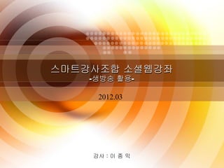 스마트강사조합 소셜웹강좌
    -생방송 활용-

     2012.03




    강사 : 이 종 익
        1
 