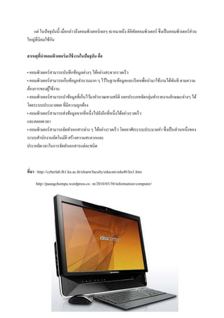 แต่ ในปั จจุบนนี้ เมื่อกล่าวถึงคอมพิวเตอร์ เฉยๆ จะหมายถึง ดิจิทลคอมพิวเตอร์ ซึ่ งเป็ นคอมพิวเตอร์ ส่วน
                 ั                                                ั
               ั
ใหญ่ที่นิยมใช้กน

สาเหตุทนาคอมพิวเตอร์ มาใช้ งานในปัจจุบัน คือ
       ี่

• คอมพิวเตอร์ สามารถบันทึกข้อมูลต่างๆ ได้อย่างสะดวกรวดเร็ ว
• คอมพิวเตอร์ สามารถเก็บข้อมูลจานวนมาก ๆ ไว้ในฐานข้อมูลและเรี ยกเพื่อนามาใช้งานได้ทนที ตามความ
                                                                                      ั
ต้องการของผูใช้งาน
            ้
• คอมพิวเตอร์ สามารถนาข้อมูลที่เก็บไว้มาคานวณทางสถิติ แยกประเภทจัดกลุ่มทารายงานลักษณะต่างๆ ได้
โดยระบบประมวลผล ที่มีความถูกต้อง
• คอมพิวเตอร์ สามารถส่ งข้อมูลจากที่หนึ่งไปยังอีกที่หนึ่งได้อย่างรวดเร็ ว
และตลอดเวลา
• คอมพิวเตอร์ สามารถจัดทาเอกสารต่าง ๆ ได้อย่างรวดเร็ ว โดยอาศัยระบบประมวลคา ซึ่ งเป็ นส่ วนหนึ่งของ
ระบบสานักงานอัตโนมัติ สร้างความสะดวกและ
ประหยัดเวลาในการจัดทาเอกสารแต่ละชนิด



ทีมา : http://cyberlab.lh1.ku.ac.th/elearn/faculty/educate/edu48/les1.htm
  ่
     http://paungchompu.wordpress.co m/2010/03/30/information-computer/
 