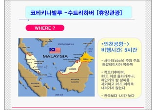 코타키나발루 -수트라하버 [휴양관광]
            수트라하버
•
    WHERE ?


                   *인천공항->
                   비행시간; 5시간

                   * 사바(Sabah) 주의 주도
                    동말레이시아 북동쪽

                   * 적도기후이며,
                   32도 이상 올라가거나,
                   해안가의 밤 날씨를
                   제외하
                   제외하고 26도 이하로
                            이하
                   내려가지 않는다

                   * 한국보다 1시간 늦다
 