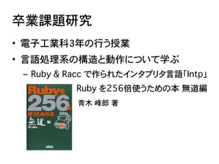 卒業課題研究
• 電子工業科3年の行う授業
• 言語処理系の構造と動作について学ぶ
 – Ruby & Racc で作られたインタプリタ言語「Intp」�
 –               Ruby を256倍使うための本�無道編
 �����...
