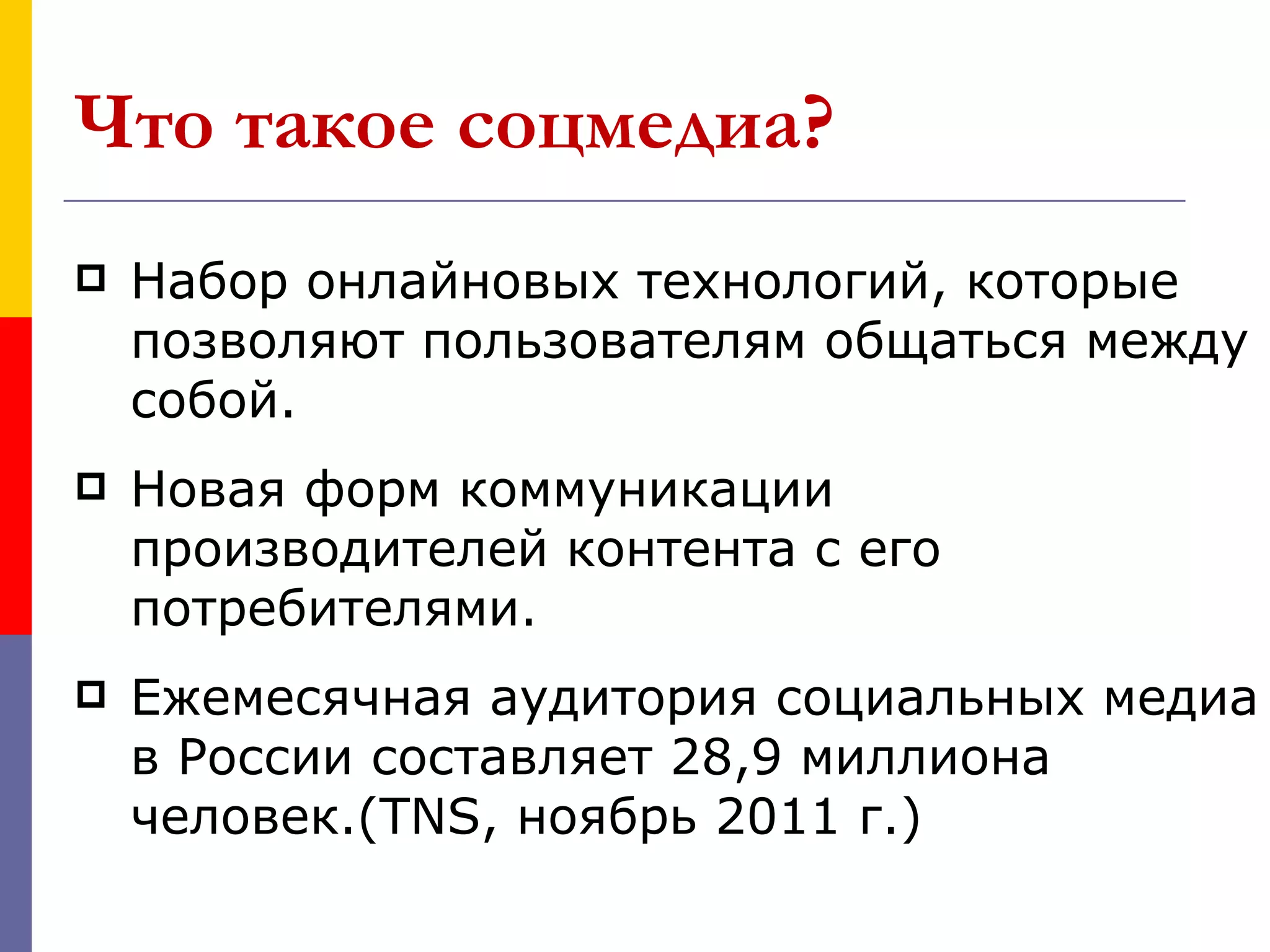 Что такое соцмедиа?
   Набор онлайновых технологий, которые
    позволяют пользователям общаться между
    собой.
   Новая форм коммуникации
    производителей контента с его
    потребителями.
   Ежемесячная аудитория социальных медиа
    в России составляет 28,9 миллиона
    человек.(TNS, ноябрь 2011 г.)
 