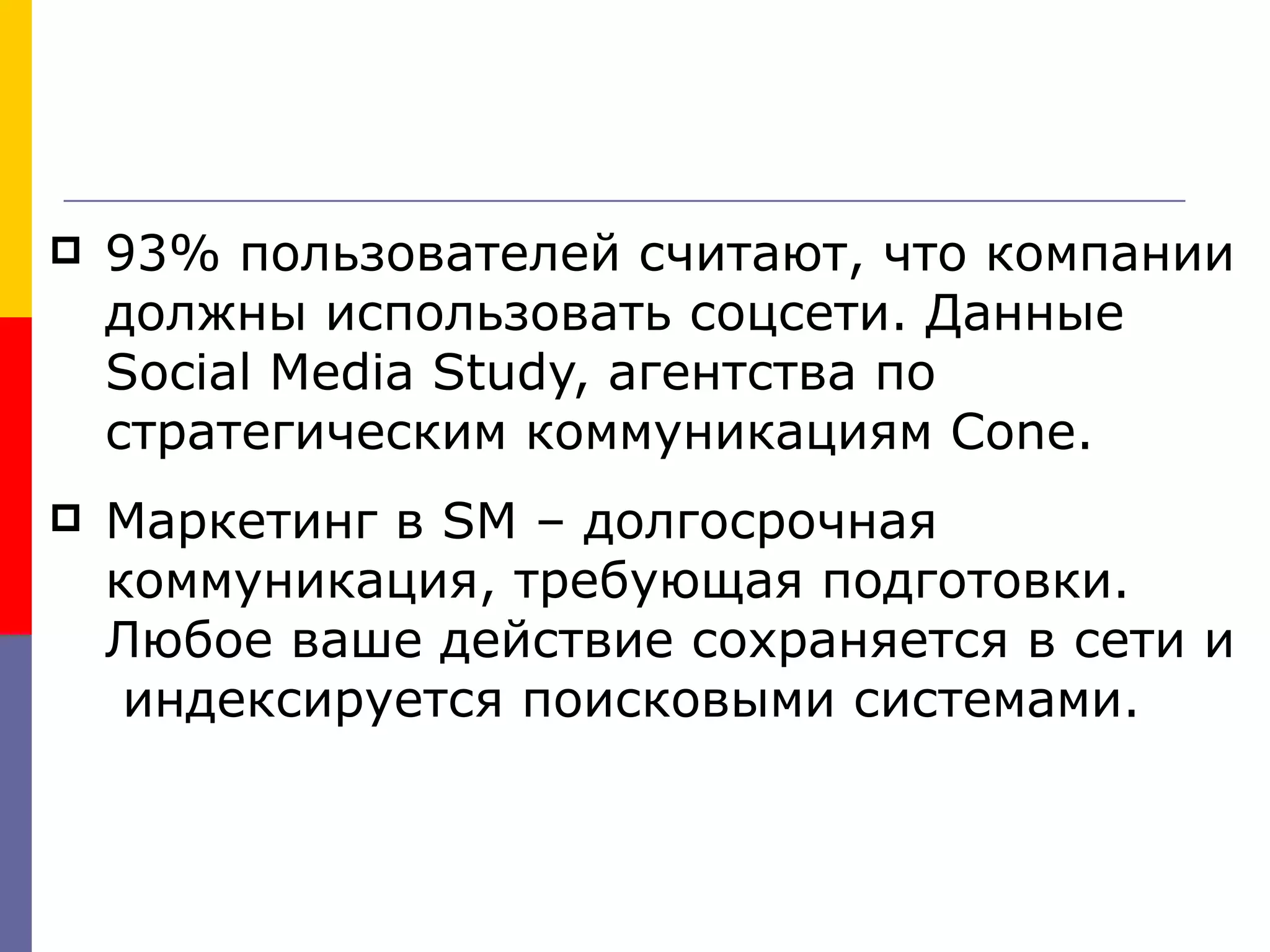    93% пользователей считают, что компании
    должны использовать соцсети. Данные
    Social Media Study, агентства по
    стратегическим коммуникациям Cone.
   Маркетинг в SM – долгосрочная
    коммуникация, требующая подготовки.
    Любое ваше действие сохраняется в сети и
     индексируется поисковыми системами.
 