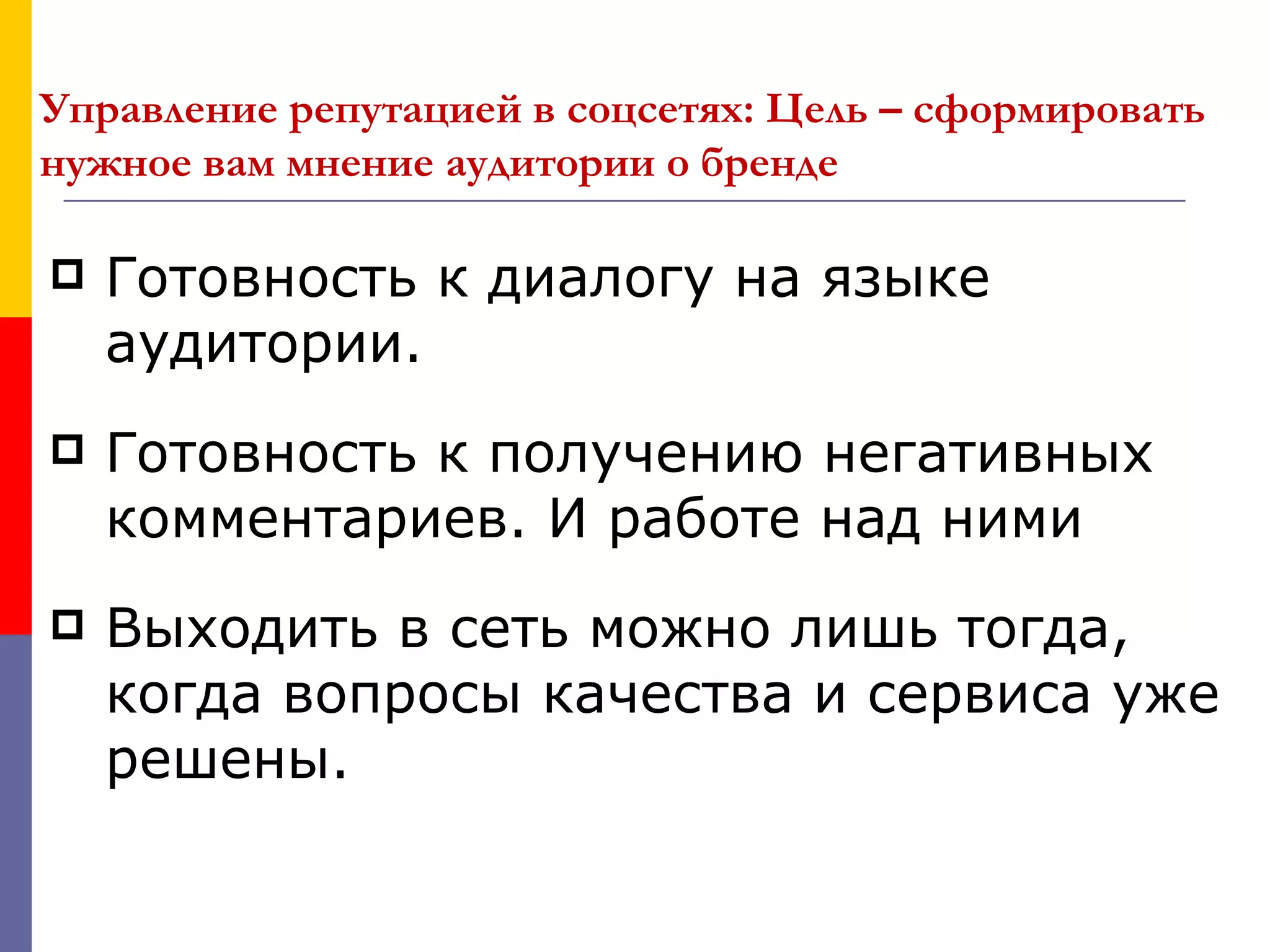 Управление репутацией в соцсетях: Цель – сформировать
нужное вам мнение аудитории о бренде

   Готовность к диалогу на языке
    аудитории.
   Готовность к получению негативных
    комментариев. И работе над ними
   Выходить в сеть можно лишь тогда,
    когда вопросы качества и сервиса уже
    решены.
 
