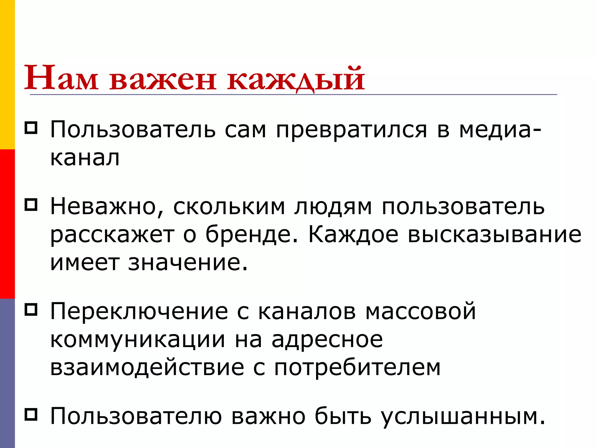 Нам важен каждый
   Пользователь сам превратился в медиа-
    канал
   Неважно, скольким людям пользователь
    расскажет о бренде. Каждое высказывание
    имеет значение.
   Переключение с каналов массовой
    коммуникации на адресное
    взаимодействие с потребителем
   Пользователю важно быть услышанным.
 