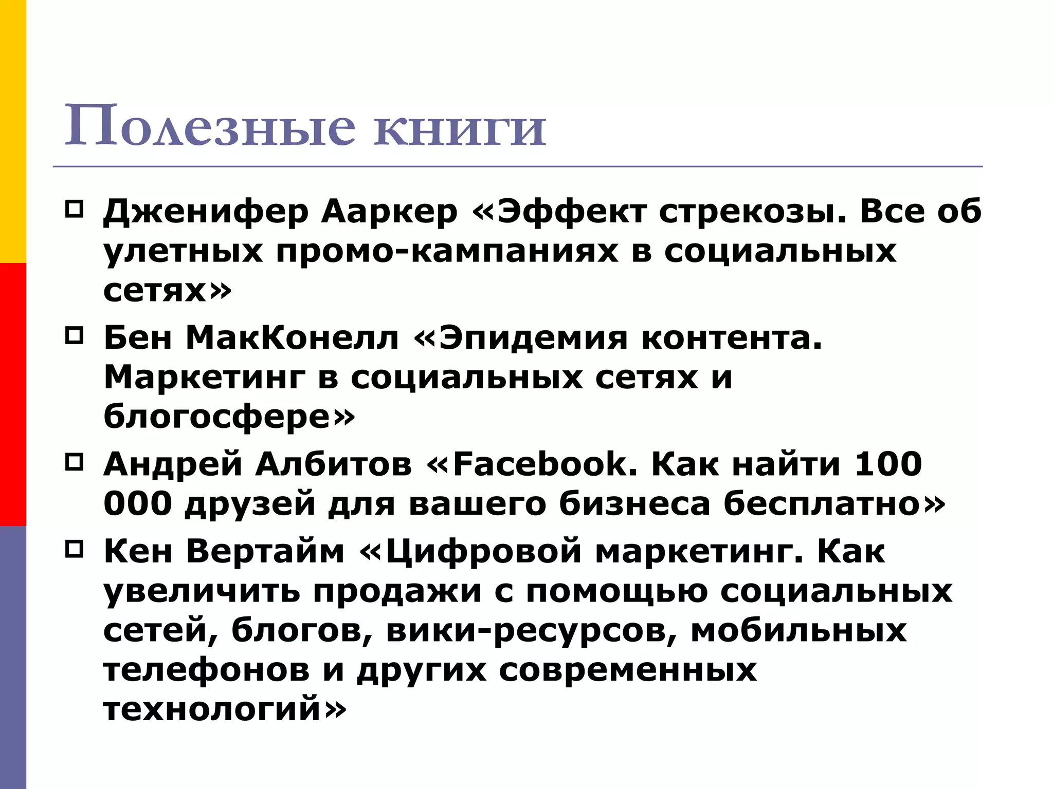Полезные книги
   Дженифер Ааркер «Эффект стрекозы. Все об
    улетных промо-кампаниях в социальных
    сетях»
   Бен МакКонелл «Эпидемия контента.
    Маркетинг в социальных сетях и
    блогосфере»
   Андрей Албитов «Facebook. Как найти 100
    000 друзей для вашего бизнеса бесплатно»
   Кен Вертайм «Цифровой маркетинг. Как
    увеличить продажи с помощью социальных
    сетей, блогов, вики-ресурсов, мобильных
    телефонов и других современных
    технологий»
 
