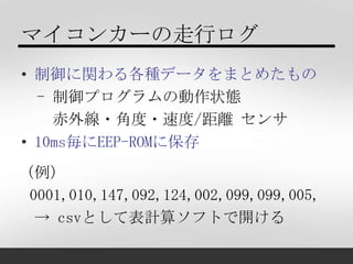 マイコンカーの走行ログ
• 制御に関わる各種データをまとめたもの
  - 制御プログラムの動作状態
    赤外線・角度・速度/距離 センサ
• 10ms毎にEEP-ROMに保存
（例）
 0001,010,147,092,124,002,09...
