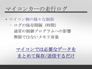 マイコンカーの走行ログ
• マイコン側の様々な制限
  - ログの保存間隔（時間）
    通常の制御プログラムへの影響
    無限ではないメモリ容量


  マイコンでは必要なデータを
  まとめて保存/送信するだけ
 