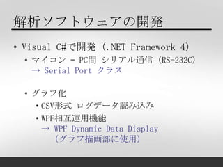 解析ソフトウェアの開発
• Visual C#で開発（.NET Framework 4）
 • マイコン – PC間 シリアル通信（RS-232C)
   → Serial Port クラス

 • グラフ化
   • CSV形式 ログデータ読...