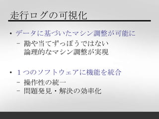 走行ログの可視化
• データに基づいたマシン調整が可能に
  - 勘や当てずっぽうではない
    論理的なマシン調整が実現

• １つのソフトウェアに機能を統合
  - 操作性の統一
  - 問題発見・解決の効率化
 