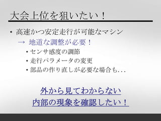 大会上位を狙いたい！
• 高速かつ安定走行が可能なマシン
  → 地道な調整が必要！
  • センサ感度の調節
  • 走行パラメータの変更
  • 部品の作り直しが必要な場合も...


    外から見てわからない
   内部の現象を確認し...