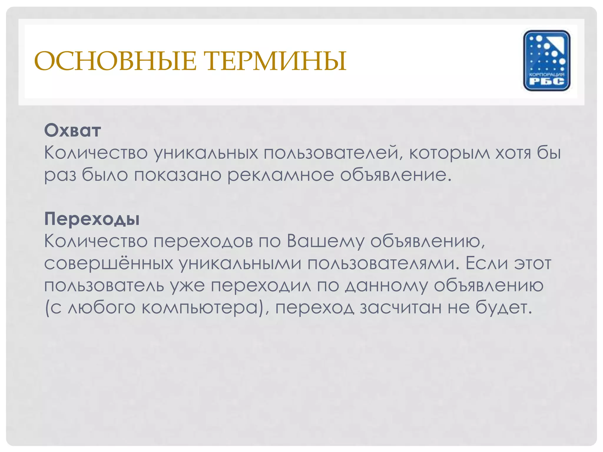 ОСНОВНЫЕ ТЕРМИНЫ

Охват
Количество уникальных пользователей, которым хотя бы
раз было показано рекламное объявление.

Переходы
Количество переходов по Вашему объявлению,
совершѐнных уникальными пользователями. Если этот
пользователь уже переходил по данному объявлению
(с любого компьютера), переход засчитан не будет.
 