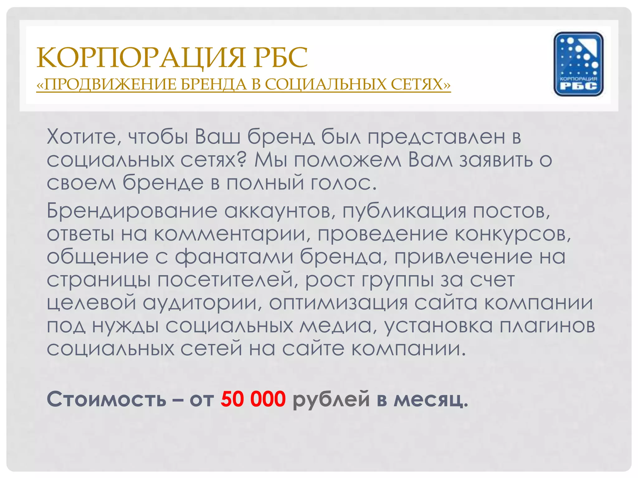 КОРПОРАЦИЯ РБС
«ПРОДВИЖЕНИЕ БРЕНДА В СОЦИАЛЬНЫХ СЕТЯХ»


Хотите, чтобы Ваш бренд был представлен в
социальных сетях? Мы поможем Вам заявить о
своем бренде в полный голос.
Брендирование аккаунтов, публикация постов,
ответы на комментарии, проведение конкурсов,
общение с фанатами бренда, привлечение на
страницы посетителей, рост группы за счет
целевой аудитории, оптимизация сайта компании
под нужды социальных медиа, установка плагинов
социальных сетей на сайте компании.

Стоимость – от 50 000 рублей в месяц.
 