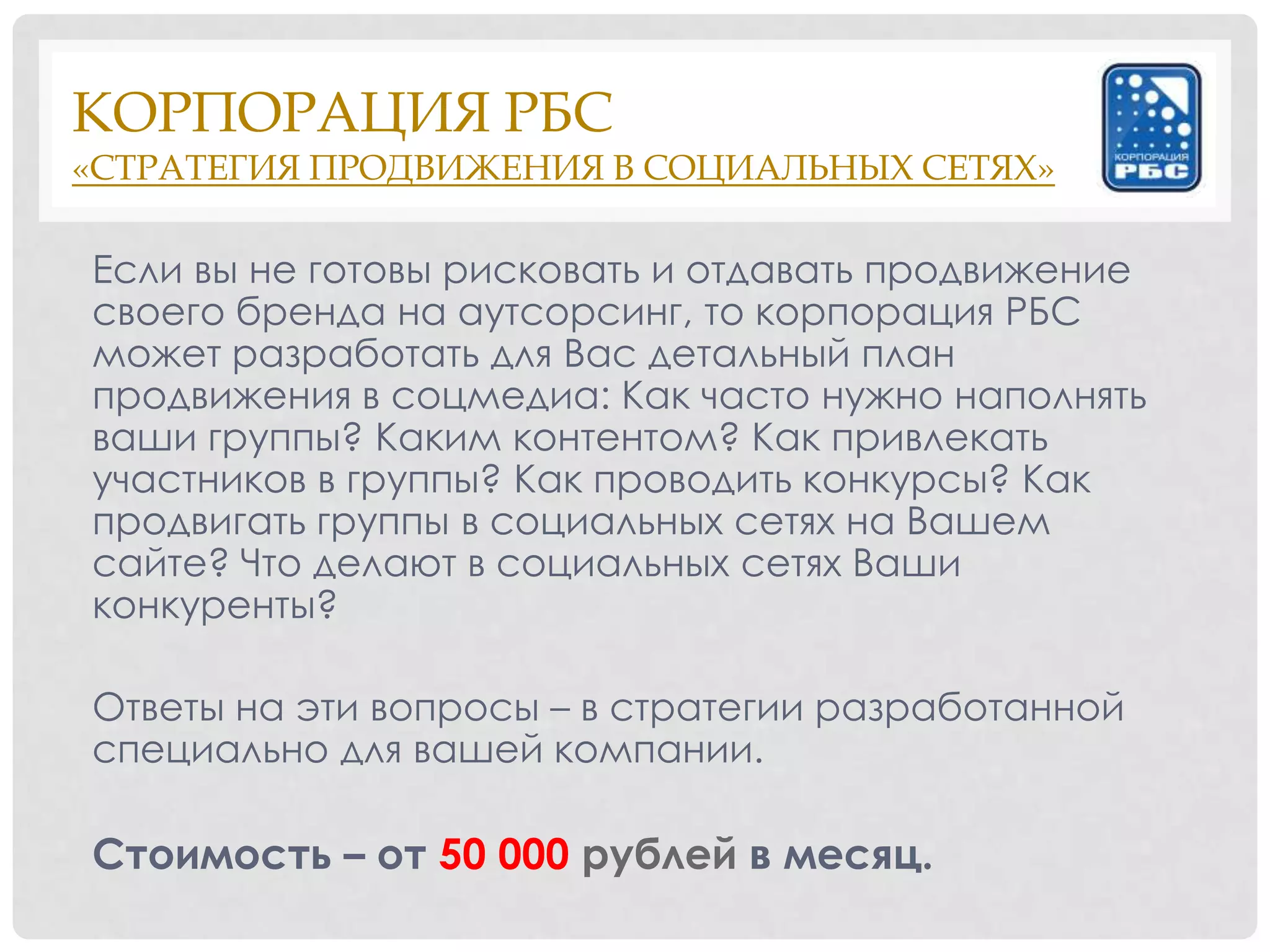 КОРПОРАЦИЯ РБС
«СТРАТЕГИЯ ПРОДВИЖЕНИЯ В СОЦИАЛЬНЫХ СЕТЯХ»

Если вы не готовы рисковать и отдавать продвижение
своего бренда на аутсорсинг, то корпорация РБС
может разработать для Вас детальный план
продвижения в соцмедиа: Как часто нужно наполнять
ваши группы? Каким контентом? Как привлекать
участников в группы? Как проводить конкурсы? Как
продвигать группы в социальных сетях на Вашем
сайте? Что делают в социальных сетях Ваши
конкуренты?

Ответы на эти вопросы – в стратегии разработанной
специально для вашей компании.

Стоимость – от 50 000 рублей в месяц.
 