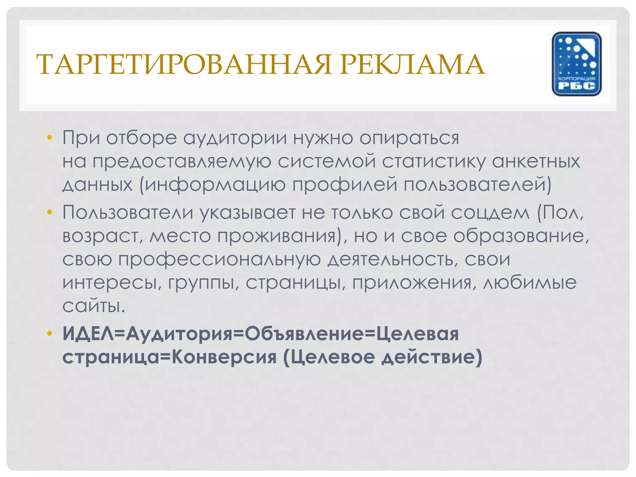 ТАРГЕТИРОВАННАЯ РЕКЛАМА

• При отборе аудитории нужно опираться
  на предоставляемую системой статистику анкетных
  данных (информацию профилей пользователей)
• Пользователи указывает не только свой соцдем (Пол,
  возраст, место проживания), но и свое образование,
  свою профессиональную деятельность, свои
  интересы, группы, страницы, приложения, любимые
  сайты.
• ИДЕЛ=Аудитория=Объявление=Целевая
  страница=Конверсия (Целевое действие)
 