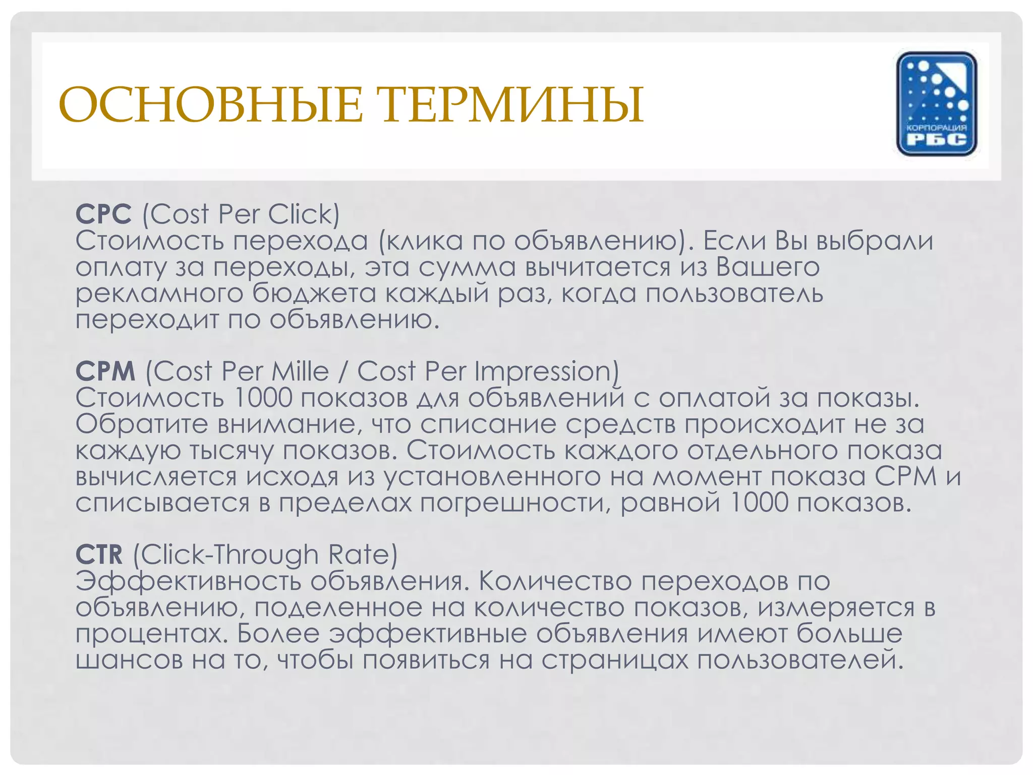 ОСНОВНЫЕ ТЕРМИНЫ

CPC (Cost Per Click)
Стоимость перехода (клика по объявлению). Если Вы выбрали
оплату за переходы, эта сумма вычитается из Вашего
рекламного бюджета каждый раз, когда пользователь
переходит по объявлению.
CPM (Cost Per Mille / Cost Per Impression)
Стоимость 1000 показов для объявлений с оплатой за показы.
Обратите внимание, что списание средств происходит не за
каждую тысячу показов. Стоимость каждого отдельного показа
вычисляется исходя из установленного на момент показа CPM и
списывается в пределах погрешности, равной 1000 показов.
CTR (Click-Through Rate)
Эффективность объявления. Количество переходов по
объявлению, поделенное на количество показов, измеряется в
процентах. Более эффективные объявления имеют больше
шансов на то, чтобы появиться на страницах пользователей.
 