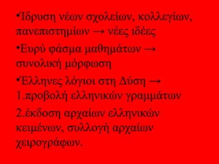 •Ίδρυση νέων σχολείων, κολλεγίων,
πανεπιστημίων → νέες ιδέες
•Ευρύ φάσμα μαθημάτων →
συνολική μόρφωση
•Έλληνες λόγιοι στη Δύση →
1.προβολή ελληνικών γραμμάτων
2.έκδοση αρχαίων ελληνικών
κειμένων, συλλογή αρχαίων
χειρογράφων.
 