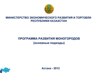 МИНИСТЕРСТВО ЭКОНОМИЧЕСКОГО РАЗВИТИЯ И ТОРГОВЛИ
              РЕСПУБЛИКИ КАЗАХСТАН




      ПРОГРАММА РАЗВИТИЯ МОНОГОРОДОВ
             (основные подходы)




                   Астана - 2012
 
