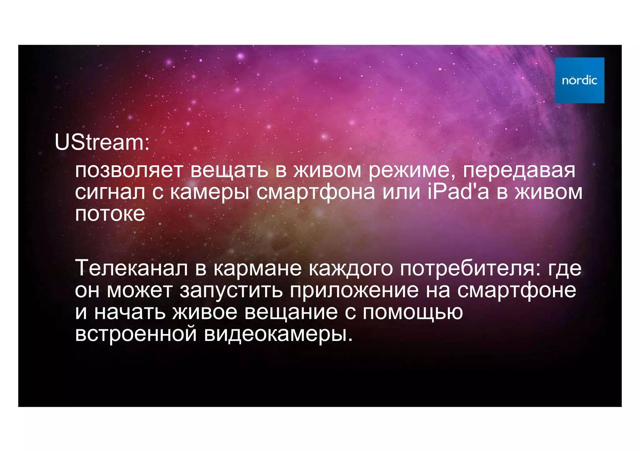 UStream:
 позволяет вещать в живом режиме, передавая
 сигнал с камеры смартфона или iPad'а в живом
 потоке

 Телеканал в кармане каждого потребителя: где
 он может запустить приложение на смартфоне
 и начать живое вещание с помощью
 встроенной видеокамеры.
 