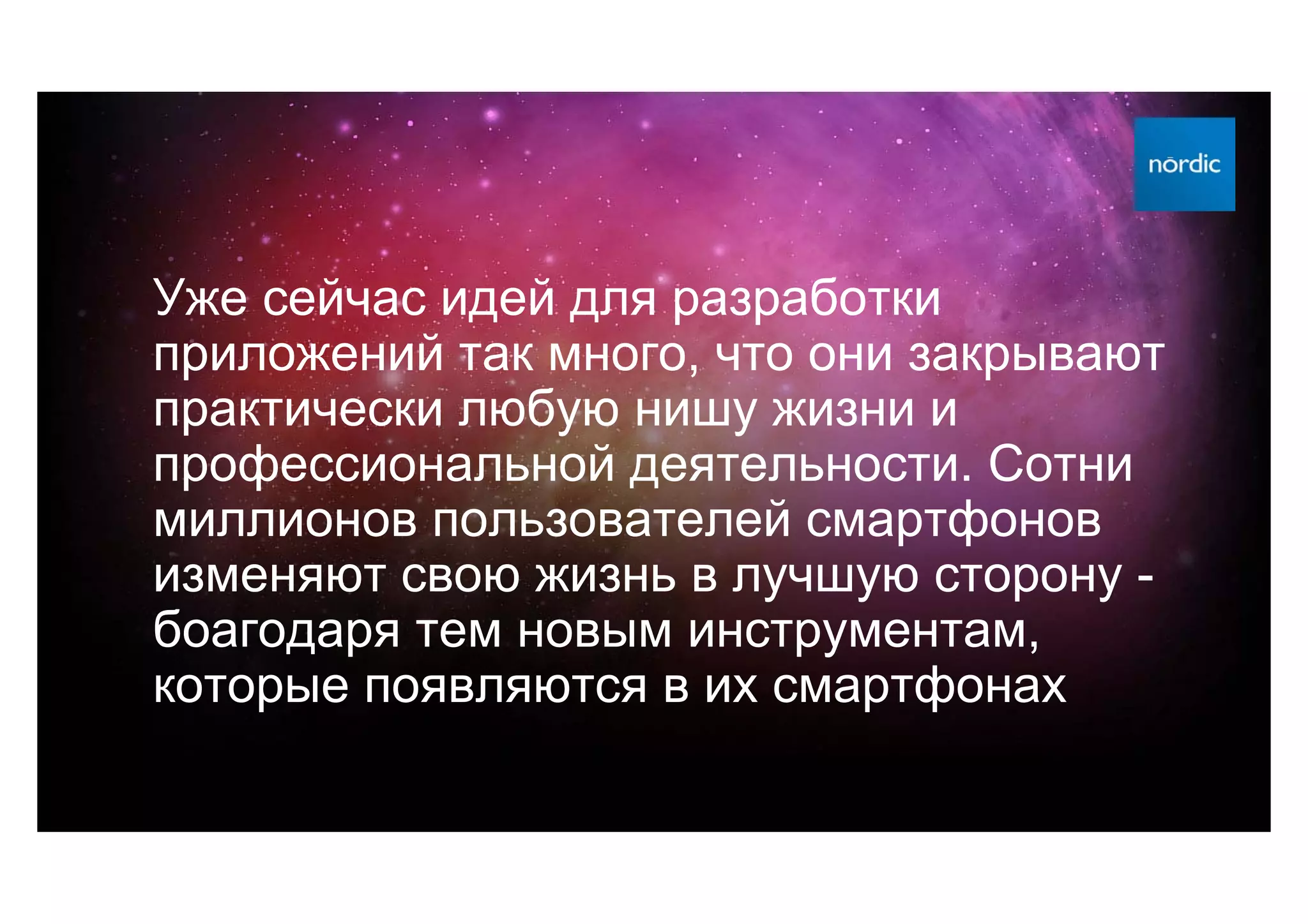 Уже сейчас идей для разработки
приложений так много, что они закрывают
практически любую нишу жизни и
профессиональной деятельности. Сотни
миллионов пользователей смартфонов
изменяют свою жизнь в лучшую сторону -
боагодаря тем новым инструментам,
которые появляются в их смартфонах
 