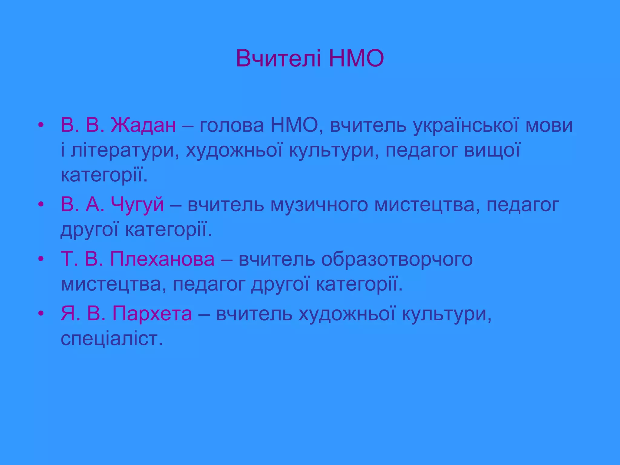 Вчителі НМО

• В. В. Жадан – голова НМО, вчитель української мови
  і літератури, художньої культури, педагог вищої
  категорії.
• В. А. Чугуй – вчитель музичного мистецтва, педагог
  другої категорії.
• Т. В. Плеханова – вчитель образотворчого
  мистецтва, педагог другої категорії.
• Я. В. Пархета – вчитель художньої культури,
  спеціаліст.
 
