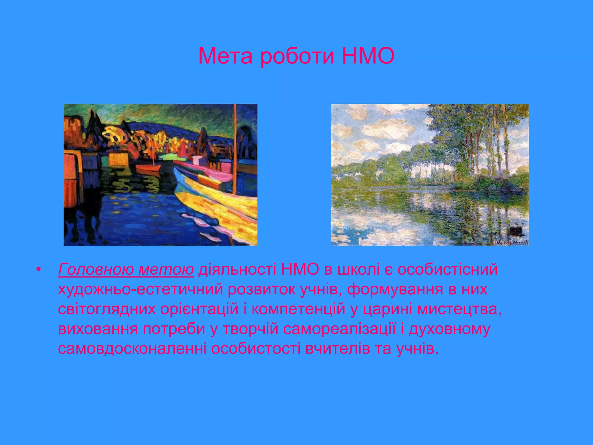 Мета роботи НМО




• Головною метою діяльності НМО в школі є особистісний
  художньо-естетичний розвиток учнів, формування в них
  світоглядних орієнтацій і компетенцій у царині мистецтва,
  виховання потреби у творчій самореалізації і духовному
  самовдосконаленні особистості вчителів та учнів.
 