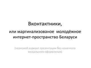 Вконтактники,
или маргинализованое молодёжное
  интернет-пространство Беларуси

  (черновой вариант презентации без конечного
           визуального оформления)
 