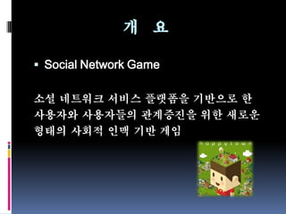 개 요

 Social Network Game


소셜 네트워크 서비스 플랫폼을 기반으로 한
사용자와 사용자들의 관계증진을 위한 새로운
형태의 사회적 인맥 기반 게임
 
