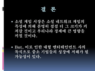 결 론

 소셜 게임 시장은 소셜 네트워크 게임의
  특성에 의해 분명히 점점 더 그 크기가 커
  져갈 것이고 우리나라 경제에 큰 영향을
 끼칠 것이다.

 But, 이로 인한 대형 엔터테인먼트 사의
 독식으로 중소 기업들의 성장에 저해가 될
 가능성이 있다.
 