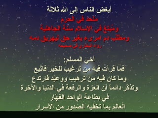 ‫أبغض الناس إلى ال ثلثة‬
               ‫ملحد في الحرم‬
       ‫و ُبتغ في السلم سنة الجاهلية‬
                                ‫م‬
   ‫ومطّب دم امرىء بغير حق ليهريق دمه‬
                                  ‫ل‬
               ‫رواه البخاري في صحيحه‬

                 ‫أخي المسلم:‬
    ‫فما قرأت فيه من ترغيب للخير فا ّبع‬
      ‫ت‬
   ‫وما كان فيه من ترهيب ووعيد فارتدع‬
‫وتذ ّر دائم ً أن العزة والرفعة في الدنيا والخرة‬
                                   ‫ا‬      ‫ك‬
           ‫في بطاعة الواحد الق ّار‬
             ‫ه‬
    ‫العالم بما تخفيه الصدور من السرار‬
 