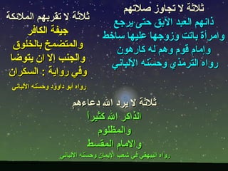 ‫ثلثة ل تجاوز صلتهم‬
‫ثلثة ل تقربهم الملئكة‬               ‫ذانهم العبد البق حتى يرجع‬
     ‫جيفة الكافر‬                  ‫وامرأة باتت وزوجها عليها ساخط‬
  ‫والمتضمخ بالخلوق‬                   ‫وإمام قوم وهم له كارهون‬
 ‫والجنب إل ان يتوضا‬                 ‫رواه الترمذي وح ّنه اللباني‬
                                              ‫س‬
 ‫وفي رواية : السكران‬
 ‫رواه أبو داوود وح ّنه اللباني‬
           ‫س‬

                        ‫ثلثة ل يرد ال دعاءهم‬
                           ‫ا‬
                           ‫الذاكر ال كثيرً‬
                              ‫والمظلوم‬
                           ‫والمام المقسط‬
                   ‫رواه البيهقي في شعب اليمان وح ّنه اللباني‬
                             ‫س‬
 