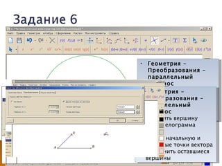    Построить параллелограмм
    ◦ С помощью окружности
    ◦ С помощью параллельного переноса
                                  • Геометрия –
      Сторон
                                     Преобразования –
      Вершины                       параллельный
                                     перенос
                                  • Выделить объект для ||
                                 • Геометрия –
                                     переноса
                                    Преобразования –
                                  • параллельный
                                     Enter
                                  • перенос
                                     Задать начальную и
                                     конечные точки вектора
                                 • Выделить вершину
                                    параллелограмма
                                 • Enter
                                 • Задать начальную и
                                    конечные точки вектора
                                 • Соединить оставшиеся
                                    вершины
 