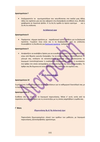Δραστηριότητα 7

   •   Επεξεργαστείτε τα ερωτηματολόγια που απευθύνονται στα παιδιά μιας άλλης
       τάξης του σχολείου μας και που αφορούν στις διατροφικές συνήθειές τους. Φτιάξτε
       γραφήματα σε λογιστικό φύλλο. Η 1η-3η-5η ομάδα το πρώτο ερώτημα           και η
       2η-4η τα υπόλοιπα.

                                  5η διδακτική ώρα

Δραστηριότητα 8

   •   Παράγονται σήμερα προϊόντα με παραδοσιακό τρόπο; Μάθετε για τα βιολογικά
       προϊόντα. Γνωρίζετε ποια είναι και τι τα διαφοροποιεί από τα υπόλοιπα;
       Επισκεφθείτε τη διεύθυνση για βιολογικά προϊόντα (wikipedia).

Δραστηριότητα 9

   •   Αποφασίζετε να αναλάβετε δράση για να ευαισθητοποιήσετε τους συμμαθητές σας
       γύρω από θέματα υγιεινής διατροφής. Για να επικοινωνήσετε αποτελεσματικά το
       μήνυμά σας, επιλέγετε να κατασκευάσετε ψηφιακά κόμικς αξιοποιώντας το
       λογισμικό ComicStripCreator ή εναλλακτικά δημιουργείτε αφίσες ή συντάσσετε
       ένα άρθρο στο οποίο καταγράφετε τα πλεονεκτήματα της υγιεινής διατροφής. Το
       άρθρο σας θα δημοσιευτεί στην εφημερίδα που εκδίδεται στο σχολείο σας.



                                6η -7η διδακτική ώρα

Δραστηριότητα 10

Συμπληρώστε έναν εβδομαδιαίο πίνακα προτάσεων για το καθημερινό διαιτολόγιό σας με
το λογισμικό παρουσιάσεων.

Δραστηριότητα 11

Συνθέστε όλο το υλικό με το λογισμικό παρουσίασης. Μέσα σ’ αυτό, εκτός από τα
παραπάνω να συμπεριλάβετε και τις συνεντεύξεις με τις οποίες ασχολήθηκε η ομάδα σας.



Γ΄ Φάση
                       Παρουσίαση 8η & 9η διδακτική ώρα


       Παρουσίαση δημιουργημένου υλικού των ομάδων των μαθητών, με λογισμικό
       παρουσίασης, βιντεοπροβολέα, ηχοσύστημα.




                                        [12]
 