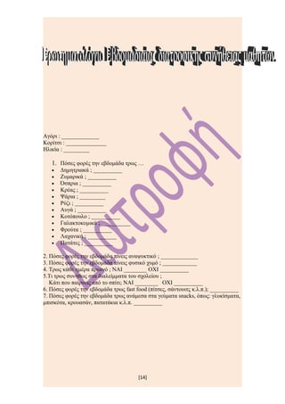 Αγόρι : _____________
Κορίτσι : ______________
Ηλικία : _________

   1. Πόσες φορές την εβδομάδα τρως …
   •   Δημητριακά ; __________
   •   Ζυμαρικά ; __________
   •   Όσπρια ; __________
   •   Κρέας ; __________
   •   Ψάρια ; _________
   •   Ρύζι ; __________
   •   Αυγά ; __________
   •   Κοτόπουλο ; __________
   •   Γαλακτοκομικά ; __________
   •   Φρούτα ; __________
   •   Λαχανικά ; __________
   •   Πατάτες ; __________

2. Πόσες φορές την εβδομάδα πίνεις αναψυκτικό ; _____________
3. Πόσες φορές την εβδομάδα πίνεις φυσικό χυμό ; ____________
4. Τρως κάθε ημέρα πρωινό ; ΝΑΙ ________ ΟΧΙ __________
5.Τι τρως συνήθως στα διαλείμματα του σχολείου ;
   Κάτι που παίρνεις από το σπίτι; ΝΑΙ ________ ΟΧΙ __________
6. Πόσες φορές την εβδομάδα τρως fast food (πίτσες, σάντουιτς κ.λ.π.); __________
7. Πόσες φορές την εβδομάδα τρως ανάμεσα στα γεύματα snacks, όπως: γλυκίσματα,
μπισκότα, κρουασάν, πατατάκια κ.λ.π. __________




                                       [14]
 