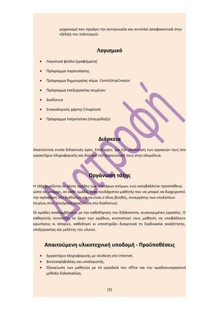 μηχανισμό που προάγει την αυτογνωσία και συντελεί αποφασιστικά στην
              εξέλιξη του πολιτισμού.



                                    Λογισμικό
   •   Λογιστικά φύλλα (γραφήματα)

   •   Πρόγραμμα παρουσίασης

   •   Πρόγραμμα δημιουργίας κόμικ ComicStripCreator

   •   Πρόγραμμα επεξεργασίας κειμένου

   •   Διαδίκτυο

   •   Εννοιολογικός χάρτης Cmaptools

   •   Πρόγραμμα hotpotatoes (σταυρόλεξο)




                                     Διάρκεια
Απαιτούνται εννέα διδακτικές ώρες. Επτά ώρες για την υλοποίηση των εργασιών τους στο
εργαστήριο πληροφορικής και δύο για την παρουσίασή τους στην ολομέλεια.




                               Οργάνωση τάξης
Η τάξη χωρίζεται σε πέντε ομάδες των τεσσάρων ατόμων, ενώ καταβάλλεται προσπάθεια,
ώστε να υπάρχει, σε κάθε ομάδα, ένας τουλάχιστον μαθητής που να μπορεί να διαχειριστεί
την πρόσβαση στο διαδίκτυο και να είναι ο ίδιος βοηθός, συνεργάτης των υπολοίπων
(κυρίως στην πλοήγηση-αναζήτηση στο διαδίκτυο).

Οι ομάδες αναλαμβάνουν, με την καθοδήγηση του διδάσκοντα, συγκεκριμένες εργασίες. Ο
καθηγητής συντονίζει το έργο των ομάδων, κινητοποιεί τους μαθητές να υποβάλλουν
ερωτήσεις κι απορίες, καθοδηγεί κι υποστηρίζει διακριτικά τη διαδικασία αναζήτησης,
επεξεργασίας και μελέτης του υλικού.


       Απαιτούμενη υλικοτεχνική υποδομή - Προϋποθέσεις
   •   Εργαστήριο πληροφορικής με σύνδεση στο internet.
   •   Βιντεοπροβολέας και υπολογιστής.
   •   Εξοικείωση των μαθητών με τα εργαλεία του office και την ομαδοσυνεργατική
       μέθοδο διδασκαλίας.



                                         [3]
 