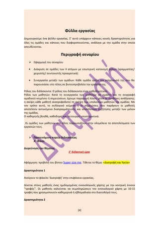 Φύλλα εργασίας
Δημιουργούμε ένα φύλλο εργασίας. Σ’ αυτό υπάρχουν κάποιες κοινές δραστηριότητες για
όλες τις ομάδες και κάποιες που διαφοροποιούνται, ανάλογα με την ομάδα στην οποία
απευθύνονται.

                            Περιγραφή σεναρίου
    Εφαρμογή του σεναρίου

   •   Διάκριση σε ομάδες των 4 ατόμων με εσωτερική κατανομή ρόλων (γραμματέας/
       χειριστής/ συντονιστής προαιρετικά).

   •   Συνεργασία μεταξύ των ομάδων: Κάθε ομάδα ορίζει τον εκπρόσωπό της που θα
       παρουσιάσει στο τέλος σε βιντεοπροβολέα την εργασία της.

Ρόλος του διδάσκοντα: Ο ρόλος του διδάσκοντα είναι καθοδηγητικός.
Ρόλοι των μαθητών: Κατά τη συνεργασία των μαθητών σε ομάδες και τη συγγραφή
ομαδικού κειμένου ή σημειώσεων, έχουμε παραγωγή λόγου μέσα σε συνθήκες ανάδρασης:
η σκέψη κάθε μαθητή ανατροφοδοτεί τη σκέψη των υπολοίπων μαθητών της ομάδας. Με
τον τρόπο αυτό, το συλλογικό κείμενο ή οι σημειώσεις που παράγουν οι μαθητές
αποτελούν αντικείμενο διαπραγμάτευσης και αποτέλεσμα συζήτησης μεταξύ των μελών
της ομάδας.
Ο καθηγητής βοηθά, καθοδηγεί και λειτουργεί υποστηρικτικά.

 Οι ομάδες των μαθητών στο τέλος παρουσιάζουν στην ολομέλεια τα αποτελέσματα των
εργασιών τους.


    Προτεινόμενη πορεία διδασκαλίας
     Α΄ Φάση

Διερεύνηση του θέματος
                                  1η διδακτική ώρα


Αφόρμηση: προβολή του βίντεο Super size me. Τίθεται το θέμα: «Διατροφή και Υγεία»

Δραστηριότητα 1

Ανοίγουν το φάκελο ‘Διατροφή’ στην επιφάνεια εργασίας.

Δίνεται στους μαθητές ένας ημιδομημένος εννοιολογικός χάρτης με την κεντρική έννοια
‘’τροφές’’. Οι μαθητές καλούνται να συμπληρώσουν τον εννοιολογικό χάρτη με 10-15
τροφές που χρησιμοποιούν καθημερινά ή εβδομαδιαία στο διαιτολόγιό τους.

Δραστηριότητα 2


                                         [4]
 