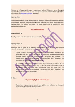 Παράγονται σήμερα προϊόντα με παραδοσιακό τρόπο; Μαθαίνουν για τα βιολογικά
προϊόντα. Γνωρίζουν ποια είναι και τι τα διαφοροποιεί από τα υπόλοιπα. θα τους βοηθήσει
η διεύθυνση για βιολογικά προϊόντα (wikipedia).

Δραστηριότητα 9

Δημιουργούν ψηφιακά κόμικς αξιοποιώντας το λογισμικό ComicStripCreator ή εναλλακτικά
δημιουργούν αφίσες ή συντάσσουν ηλεκτρονικά ένα άρθρο στο οποίο καταγράφουν τα
πλεονεκτήματα της υγιεινής διατροφής (Το άρθρο προορίζεται να δημοσιευτεί στην
εφημερίδα του σχολείου).

                                6η -7η διδακτική ώρα

Δραστηριότητα 10

Συμπληρώνουν έναν πίνακα προτάσεων για το καθημερινό διαιτολόγιό τους.



Δραστηριότητα 11

Συνθέτουν όλο το υλικό με το λογισμικό παρουσίασης. Μέσα σ’ αυτό, εκτός από τα
παραπάνω, περιλαμβάνονται και συνεντεύξεις σχετικά με τα εξής:

   •   Κάποιες ομάδες ανέλαβαν να διερευνήσουν τις διατροφικές συνήθειες της
       οικογένειας του χθες και του σήμερα και να συγκρίνουν τον παραδοσιακό με το
       σημερινό τρόπο διατροφής, διαπιστώνοντας ομοιότητες και διαφορές. (Σε
       προγενέστερο χρόνο δημιουργήθηκαν ερωτηματολόγια που βοήθησαν στη
       συνέντευξη με τις γιαγιάδες και τους παππούδες).

   •   Οι υπόλοιπες ανέλαβαν να παρουσιάσουν τις διατροφικές συνήθειες άλλων
       πληθυσμιακών ομάδων της πόλης μας, π.χ. των αλλοδαπών συμμαθητών μας ή
       συμμαθητών που κατάγονται από διαφορετικά μέρη της χώρας μας. (Σε
       προγενέστερο χρόνο δημιουργήθηκαν ερωτηματολόγια που βοήθησαν στη
       συνέντευξη με αυτές τις οικογένειες).



Γ΄ Φάση
                       Παρουσίαση 8η & 9η διδακτική ώρα


       Παρουσίαση δημιουργημένου υλικού των ομάδων των μαθητών, με λογισμικό
       παρουσίασης, βιντεοπροβολέα, ηχοσύστημα.




                                          [6]
 