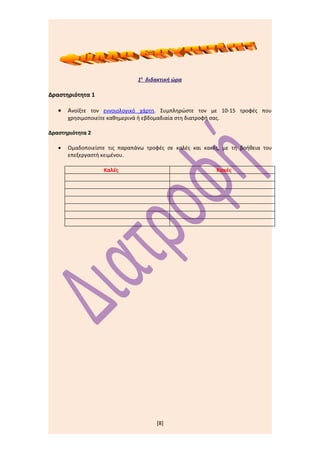 1η διδακτική ώρα

Δραστηριότητα 1

   •   Ανοίξτε τον εννοιολογικό χάρτη. Συμπληρώστε τον με 10-15 τροφές που
       χρησιμοποιείτε καθημερινά ή εβδομαδιαία στη διατροφή σας.

Δραστηριότητα 2

   •   Ομαδοποιείστε τις παραπάνω τροφές σε καλές και κακές, με τη βοήθεια του
       επεξεργαστή κειμένου.

                    Καλές                                     Κακές




                                        [8]
 