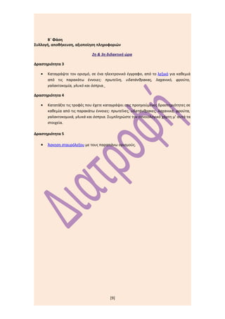Β΄ Φάση
Συλλογή, αποθήκευση, αξιοποίηση πληροφοριών

                               2η & 3η διδακτική ώρα

Δραστηριότητα 3

   •   Καταγράψτε τον ορισμό, σε ένα ηλεκτρονικό έγγραφο, από το λεξικό για καθεμιά
       από τις παρακάτω έννοιες: πρωτεΐνη, υδατάνθρακας, λαχανικό, φρούτο,
       γαλακτοκομία, γλυκό και όσπρια.

Δραστηριότητα 4

   •   Κατατάξτε τις τροφές που έχετε καταγράψει στις προηγούμενες δραστηριότητες σε
       καθεμία από τις παρακάτω έννοιες: πρωτεΐνες, υδατάνθρακες, λαχανικά, φρούτα,
       γαλακτοκομικά, γλυκά και όσπρια. Συμπληρώστε τον εννοιολογικό χάρτη μ’ αυτά τα
       στοιχεία.

Δραστηριότητα 5

   •   Άσκηση σταυρόλεξου με τους παραπάνω ορισμούς.




                                         [9]
 