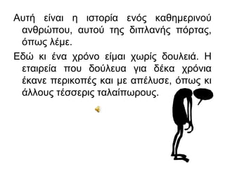 Αυτή είναι η ιστορία ενός καθημερινού
 ανθρώπου, αυτού της διπλανής πόρτας,
 όπως λέμε.
Εδώ κι ένα χρόνο είμαι χωρίς δουλειά. Η
 εταιρεία που δούλευα για δέκα χρόνια
 έκανε περικοπές και με απέλυσε, όπως κι
 άλλους τέσσερις ταλαίπωρους.
 