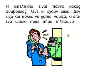 Η απελπισία είναι πάντα κακός
σύμβουλος, λένε κι έχουν δίκιο. Δεν
είχα και πολλά να χάσω, νόμιζα, κι έτσι
ένα ωραίο πρωί πήρα τηλέφωνο
 